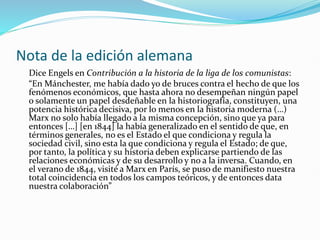 Nota de la edición alemana
Dice Engels en Contribución a la historia de la liga de los comunistas:
“En Mánchester, me había dado yo de bruces contra el hecho de que los
fenómenos económicos, que hasta ahora no desempeñan ningún papel
o solamente un papel desdeñable en la historiografía, constituyen, una
potencia histórica decisiva, por lo menos en la historia moderna (…)
Marx no solo había llegado a la misma concepción, sino que ya para
entonces […] [en 1844] la había generalizado en el sentido de que, en
términos generales, no es el Estado el que condiciona y regula la
sociedad civil, sino esta la que condiciona y regula el Estado; de que,
por tanto, la política y su historia deben explicarse partiendo de las
relaciones económicas y de su desarrollo y no a la inversa. Cuando, en
el verano de 1844, visité a Marx en París, se puso de manifiesto nuestra
total coincidencia en todos los campos teóricos, y de entonces data
nuestra colaboración”
 
