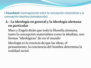 I Feuerbach: Contraposición entre la concepción materialista y la
concepción idealista (introducción)
A.- La ideología en general y la ideología alemana
en particular
Marx y Engels dirán que toda la filosofía alemana,
tanto la concepción materialista como la idealista, son
formas “ideológicas” de ver el mundo
Ideología es la creencia de que las ideas, el
pensamiento, la conciencia del hombre determina la
realidad social.
 