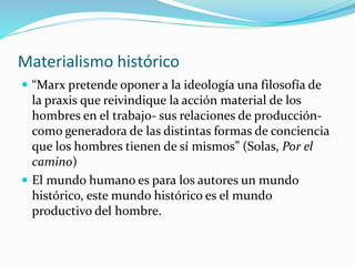 Materialismo histórico
 “Marx pretende oponer a la ideología una filosofía de
la praxis que reivindique la acción material de los
hombres en el trabajo- sus relaciones de producción-
como generadora de las distintas formas de conciencia
que los hombres tienen de sí mismos” (Solas, Por el
camino)
 El mundo humano es para los autores un mundo
histórico, este mundo histórico es el mundo
productivo del hombre.
 