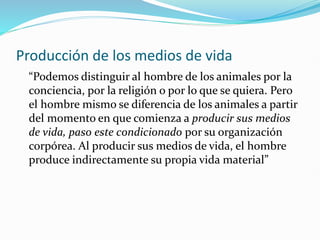 Producción de los medios de vida
“Podemos distinguir al hombre de los animales por la
conciencia, por la religión o por lo que se quiera. Pero
el hombre mismo se diferencia de los animales a partir
del momento en que comienza a producir sus medios
de vida, paso este condicionado por su organización
corpórea. Al producir sus medios de vida, el hombre
produce indirectamente su propia vida material”
 