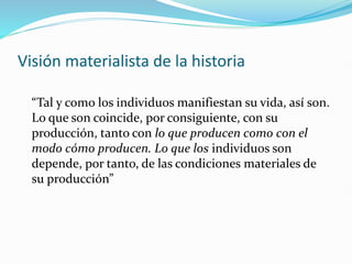 Visión materialista de la historia
“Tal y como los individuos manifiestan su vida, así son.
Lo que son coincide, por consiguiente, con su
producción, tanto con lo que producen como con el
modo cómo producen. Lo que los individuos son
depende, por tanto, de las condiciones materiales de
su producción”
 