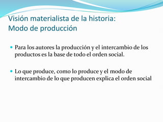 Visión materialista de la historia:
Modo de producción
 Para los autores la producción y el intercambio de los
productos es la base de todo el orden social.
 Lo que produce, como lo produce y el modo de
intercambio de lo que producen explica el orden social
 