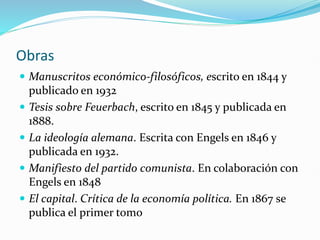 Obras
 Manuscritos económico-filosóficos, escrito en 1844 y
publicado en 1932
 Tesis sobre Feuerbach, escrito en 1845 y publicada en
1888.
 La ideología alemana. Escrita con Engels en 1846 y
publicada en 1932.
 Manifiesto del partido comunista. En colaboración con
Engels en 1848
 El capital. Crítica de la economía política. En 1867 se
publica el primer tomo
 