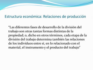 Estructura económica: Relaciones de producción
“Las diferentes fases de desarrollo de la división del
trabajo son otras tantas formas distintas de la
propiedad; o, dicho en otros términos, cada etapa de la
división del trabajo determina también las relaciones
de los individuos entre sí, en lo relacionado con el
material, el instrumento y el producto del trabajo”
 