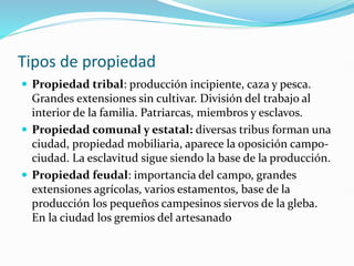 Tipos de propiedad
 Propiedad tribal: producción incipiente, caza y pesca.
Grandes extensiones sin cultivar. División del trabajo al
interior de la familia. Patriarcas, miembros y esclavos.
 Propiedad comunal y estatal: diversas tribus forman una
ciudad, propiedad mobiliaria, aparece la oposición campo-
ciudad. La esclavitud sigue siendo la base de la producción.
 Propiedad feudal: importancia del campo, grandes
extensiones agrícolas, varios estamentos, base de la
producción los pequeños campesinos siervos de la gleba.
En la ciudad los gremios del artesanado
 