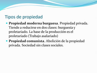 Tipos de propiedad
 Propiedad moderna burguesa. Propiedad privada.
Tiende a reducirse en dos clases: burguesía y
proletariado. La base de la producción es el
proletariado (Trabajo asalariado)
 Propiedad comunista. Abolición de la propiedad
privada. Sociedad sin clases sociales.
 