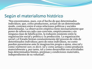 Según el materialismo histórico
“Nos encontramos, pues, con el hecho de que determinados
individuos, que, como productores, actúan de un determinado
modo, contraen entre sí estas relaciones políticas y sociales
determinadas. La observación empírica tiene necesariamente que
poner de relieve en cada caso concreto, empíricamente y sin
ninguna clase de falsificación, la trabazón existente entre la
organización social y política y la producción. La organización
social y el Estado brotan constantemente del proceso de vida de
determinados individuos; pero de estos individuos, no como
puedan presentarse ante la imaginación propia o ajena, sino tal y
como realmente son; es decir, tal y como actúan y como producen
materialmente y, por tanto, tal y como desarrollan sus actividades
bajo determinados límites, premisas y condiciones materiales,
independientes de su voluntad”.
 