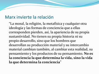 Marx invierte la relación
“La moral, la religión, la metafísica y cualquier otra
ideología y las formas de conciencia que a ellas
corresponden pierden, así, la apariencia de su propia
sustantividad. No tienen su propia historia ni su
propio desarrollo, sino que los hombres que
desarrollan su producción material y su intercambio
material cambian también, al cambiar esta realidad, su
pensamiento y los productos de su pensamiento. No es
la conciencia la que determina la vida, sino la vida
la que determina la conciencia”
 