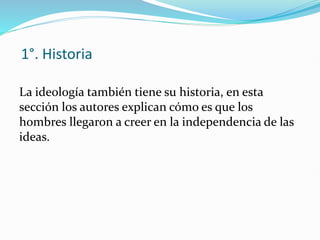 1°. Historia
La ideología también tiene su historia, en esta
sección los autores explican cómo es que los
hombres llegaron a creer en la independencia de las
ideas.
 