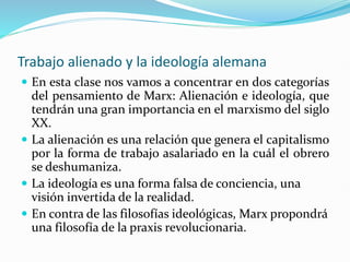Trabajo alienado y la ideología alemana
 En esta clase nos vamos a concentrar en dos categorías
del pensamiento de Marx: Alienación e ideología, que
tendrán una gran importancia en el marxismo del siglo
XX.
 La alienación es una relación que genera el capitalismo
por la forma de trabajo asalariado en la cuál el obrero
se deshumaniza.
 La ideología es una forma falsa de conciencia, una
visión invertida de la realidad.
 En contra de las filosofías ideológicas, Marx propondrá
una filosofía de la praxis revolucionaria.
 