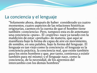 La conciencia y el lenguaje
“Solamente ahora, después de haber considerado ya cuatro
momentos, cuatro aspectos de las relaciones históricas
originarias, caemos en la cuenta de que el hombre tiene
también «conciencia» Pero, tampoco esta es de antemano
una conciencia «pura». El «espíritu» nace ya tarado con la
maldición de estar «preñado» de materia, que aquí se
manifiesta bajo la forma de capas de aire en movimiento,
de sonidos, en una palabra, bajo la forma del lenguaje. El
lenguaje es tan viejo como la conciencia: el lenguaje es la
conciencia práctica, la conciencia real, que existe también
para los otros hombres y que, por tanto, comienza a existir
también para mí mismo; y el lenguaje nace, como la
conciencia, de la necesidad, de los apremios del
intercambio con los demás hombres”
 