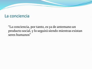 La conciencia
“La conciencia, por tanto, es ya de antemano un
producto social, y lo seguirá siendo mientras existan
seres humanos”
 