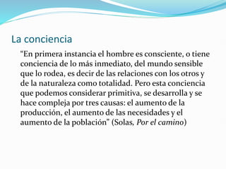 La conciencia
“En primera instancia el hombre es consciente, o tiene
conciencia de lo más inmediato, del mundo sensible
que lo rodea, es decir de las relaciones con los otros y
de la naturaleza como totalidad. Pero esta conciencia
que podemos considerar primitiva, se desarrolla y se
hace compleja por tres causas: el aumento de la
producción, el aumento de las necesidades y el
aumento de la población” (Solas, Por el camino)
 