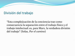División del trabajo
“Esta complejización de la conciencia trae como
consecuencia la separación entre el trabajo físico y el
trabajo intelectual: es, para Marx, la verdadera división
del trabajo” (Solas, Por el camino)
 