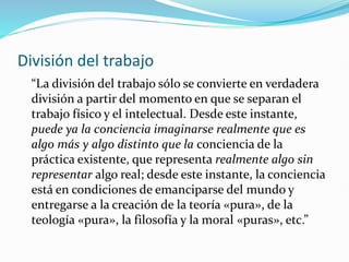 División del trabajo
“La división del trabajo sólo se convierte en verdadera
división a partir del momento en que se separan el
trabajo físico y el intelectual. Desde este instante,
puede ya la conciencia imaginarse realmente que es
algo más y algo distinto que la conciencia de la
práctica existente, que representa realmente algo sin
representar algo real; desde este instante, la conciencia
está en condiciones de emanciparse del mundo y
entregarse a la creación de la teoría «pura», de la
teología «pura», la filosofía y la moral «puras», etc.”
 