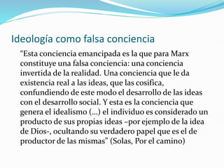 Ideología como falsa conciencia
“Esta conciencia emancipada es la que para Marx
constituye una falsa conciencia: una conciencia
invertida de la realidad. Una conciencia que le da
existencia real a las ideas, que las cosifica,
confundiendo de este modo el desarrollo de las ideas
con el desarrollo social. Y esta es la conciencia que
genera el idealismo (…) el individuo es considerado un
producto de sus propias ideas –por ejemplo de la idea
de Dios-, ocultando su verdadero papel que es el de
productor de las mismas” (Solas, Por el camino)
 