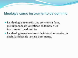 Ideología como instrumento de dominio
 La ideología no es sólo una conciencia falsa,
distorsionada de la realidad es también un
instrumento de dominio.
 La ideología es el conjunto de ideas dominantes, es
decir, las ideas de la clase dominante.
 