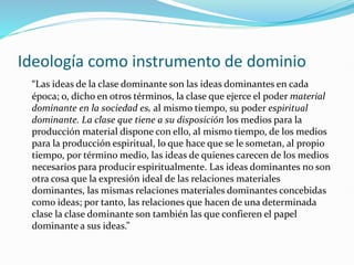 Ideología como instrumento de dominio
“Las ideas de la clase dominante son las ideas dominantes en cada
época; o, dicho en otros términos, la clase que ejerce el poder material
dominante en la sociedad es, al mismo tiempo, su poder espiritual
dominante. La clase que tiene a su disposición los medios para la
producción material dispone con ello, al mismo tiempo, de los medios
para la producción espiritual, lo que hace que se le sometan, al propio
tiempo, por término medio, las ideas de quienes carecen de los medios
necesarios para producir espiritualmente. Las ideas dominantes no son
otra cosa que la expresión ideal de las relaciones materiales
dominantes, las mismas relaciones materiales dominantes concebidas
como ideas; por tanto, las relaciones que hacen de una determinada
clase la clase dominante son también las que confieren el papel
dominante a sus ideas.”
 