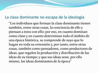 La clase dominante no escapa de la ideología
“Los individuos que forman la clase dominante tienen
también, entre otras cosas, la conciencia de ello y
piensan a tono con ello; por eso, en cuanto dominan
como clase y en cuanto determinan todo el ámbito de
una época histórica, se comprende de suyo que lo
hagan en toda su extensión y, por tanto, entre otras
cosas, también como pensadores, como productores de
ideas, que regulen la producción y distribución de las
ideas de su tiempo; y que sus ideas sean, por ello
mismo, las ideas dominantes de la época”
 