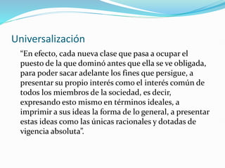 Universalización
“En efecto, cada nueva clase que pasa a ocupar el
puesto de la que dominó antes que ella se ve obligada,
para poder sacar adelante los fines que persigue, a
presentar su propio interés como el interés común de
todos los miembros de la sociedad, es decir,
expresando esto mismo en términos ideales, a
imprimir a sus ideas la forma de lo general, a presentar
estas ideas como las únicas racionales y dotadas de
vigencia absoluta”.
 