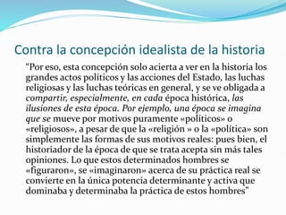 Contra la concepción idealista de la historia
“Por eso, esta concepción solo acierta a ver en la historia los
grandes actos políticos y las acciones del Estado, las luchas
religiosas y las luchas teóricas en general, y se ve obligada a
compartir, especialmente, en cada época histórica, las
ilusiones de esta época. Por ejemplo, una época se imagina
que se mueve por motivos puramente «políticos» o
«religiosos», a pesar de que la «religión » o la «política» son
simplemente las formas de sus motivos reales: pues bien, el
historiador de la época de que se trata acepta sin más tales
opiniones. Lo que estos determinados hombres se
«figuraron», se «imaginaron» acerca de su práctica real se
convierte en la única potencia determinante y activa que
dominaba y determinaba la práctica de estos hombres”
 