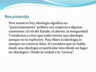 Resumiendo
Para nosotrxs hoy ideología significa un
“posicionamiento” político con respecto a algunas
cuestiones: el rol del Estado, el aborto, la inseguridad.
Y tendemos a creer que todxs tienen una ideología
aunque no la expliciten. Para Marx la ideología es
siempre un creencia falsa, él considera que no habla
desde una ideología en particular sino desde un lugar
no ideológico. Desde la verdad o la “ciencia”.
 