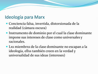 Ideología para Marx
 Conciencia falsa, invertida, distorsionada de la
realidad (cámara oscura)
 Instrumento de dominio por el cual la clase dominante
impone sus intereses de clase como universales y
racionales.
 Lxs miembrxs de la clase dominante no escapan a la
ideología, ellxs también creen en la verdad y
universalidad de sus ideas (intereses)
 
