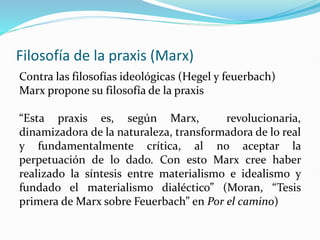 Filosofía de la praxis (Marx)
Contra las filosofías ideológicas (Hegel y feuerbach)
Marx propone su filosofía de la praxis
“Esta praxis es, según Marx, revolucionaria,
dinamizadora de la naturaleza, transformadora de lo real
y fundamentalmente crítica, al no aceptar la
perpetuación de lo dado. Con esto Marx cree haber
realizado la síntesis entre materialismo e idealismo y
fundado el materialismo dialéctico” (Moran, “Tesis
primera de Marx sobre Feuerbach” en Por el camino)
 