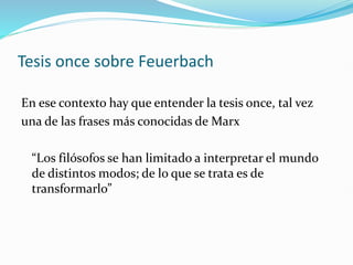 Tesis once sobre Feuerbach
En ese contexto hay que entender la tesis once, tal vez
una de las frases más conocidas de Marx
“Los filósofos se han limitado a interpretar el mundo
de distintos modos; de lo que se trata es de
transformarlo”
 