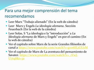 Para una mejor comprensión del tema
recomendamos
 Leer Marx “Trabajo alienado” (En la web de cátedra)
 Leer Marx y Engels La ideología alemana. Sección
Feuerbach (En la web de la cátedra)
 Leer Solas, S “La ideología e la “introducción” a La
Ideología alemana de Marx y Engels” en por el camino (En
la web de cátedra)
 Ver el capítulo sobre Marx de la serie Grandes filósofos de
canal a https://www.youtube.com/watch?v=gv06IE2UUzM
 Ver el capítulo de Marx de La aventura del pensamiento de
Savater. https://www.youtube.com/watch?v=_1VwJ-
U7tq8&t=3s
 