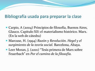 Bibliografía usada para preparar la clase
 Carpio, A (2004) Principios de filosofía, Buenos Aires,
Glauco. Capítulo XII: el materialismo histórico. Marx.
(En la web de cátedra)
 Marcuse, H. (1994) Razón y Revolución. Hegel y el
surgimiento de la teoría social. Barcelona, Altaya.
 Leer Moran, J. (2001) “Tesis primera de Marx sobre
Feuerbach” en Por el camino de la filosofía.
 