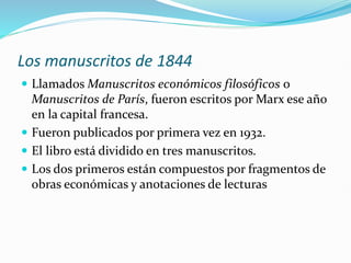 Los manuscritos de 1844
 Llamados Manuscritos económicos filosóficos o
Manuscritos de París, fueron escritos por Marx ese año
en la capital francesa.
 Fueron publicados por primera vez en 1932.
 El libro está dividido en tres manuscritos.
 Los dos primeros están compuestos por fragmentos de
obras económicas y anotaciones de lecturas
 