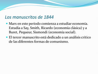 Los manuscritos de 1844
 Marx en este periodo comienza a estudiar economía.
Estudia a Say, Smith, Ricardo (economía clásica) y a
Buret, Pequeur, Sismondi (economía social).
 El tercer manuscrito está dedicado a un análisis crítico
de las diferentes formas de comunismo.
 