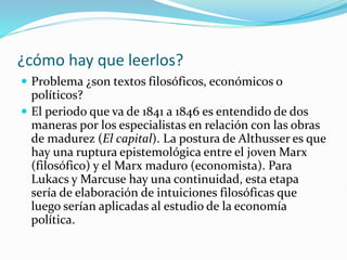 ¿cómo hay que leerlos?
 Problema ¿son textos filosóficos, económicos o
políticos?
 El periodo que va de 1841 a 1846 es entendido de dos
maneras por los especialistas en relación con las obras
de madurez (El capital). La postura de Althusser es que
hay una ruptura epistemológica entre el joven Marx
(filosófico) y el Marx maduro (economista). Para
Lukacs y Marcuse hay una continuidad, esta etapa
sería de elaboración de intuiciones filosóficas que
luego serían aplicadas al estudio de la economía
política.
 