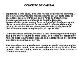 CONCEITO DE CAPITAL


• capital não é uma coisa, mas uma relação de produção definida(...)
  são os meios de produção monopolizados por um certo setor da
  sociedade, que se confrontam com a força de trabalho viva
  enquanto produtos e condições de trabalho tornados
  independentes dessa mesma força de trabalho(...) estamos então
  diante de uma determinada forma social, à primeira vista muito
  mística, de um dos fatores de um processo de produção social
  historicamente produzido (O capital, III cap. XLVIII).”

• Da maneira mais simples, o capital é uma acumulação de valor que
  atua para criar e acumular mais valor. Bem antes do capitalismo,
  homens ricos acumularam riqueza pela expropriação de trabalho
  excedente de escravos e servos.

• Mas essa riqueza era usada para consumo, sendo que eles podiam
  ter uma maior porção das necessidades e luxúrias da vida. Essa
  riqueza não era capital, embora venha de uma fonte comum -
  trabalho excedente.
 