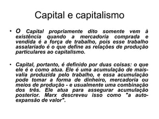 Capital e capitalismo
• O Capital propriamente dito somente vem à
  existência quando a mercadoria comprada e
  vendida é a força de trabalho, pois esse trabalho
  assalariado é o que define as relações de produção
  particulares ao capitalismo.

• Capital, portanto, é definido por duas coisas: o que
  ele é e como atua. Ele é uma acumulação de mais-
  valia produzida pelo trabalho, e essa acumulação
  pode tomar a forma de dinheiro, mercadoria ou
  meios de produção - e usualmente uma combinação
  dos três. Ele atua para assegurar acumulação
  posterior. Marx descreveu isso como "a auto-
  expansão de valor".
 