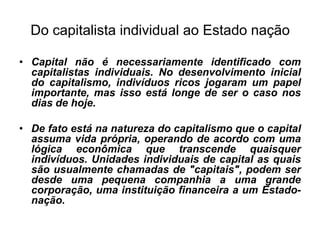 Do capitalista individual ao Estado nação

• Capital não é necessariamente identificado com
  capitalistas individuais. No desenvolvimento inicial
  do capitalismo, indivíduos ricos jogaram um papel
  importante, mas isso está longe de ser o caso nos
  dias de hoje.

• De fato está na natureza do capitalismo que o capital
  assuma vida própria, operando de acordo com uma
  lógica econômica que transcende quaisquer
  indivíduos. Unidades individuais de capital as quais
  são usualmente chamadas de "capitais", podem ser
  desde uma pequena companhia a uma grande
  corporação, uma instituição financeira a um Estado-
  nação.
 