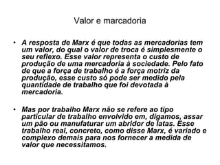 Valor e marcadoria

• A resposta de Marx é que todas as mercadorias tem
  um valor, do qual o valor de troca é simplesmente o
  seu reflexo. Esse valor representa o custo de
  produção de uma mercadoria à sociedade. Pelo fato
  de que a força de trabalho é a força motriz da
  produção, esse custo só pode ser medido pela
  quantidade de trabalho que foi devotada à
  mercadoria.

• Mas por trabalho Marx não se refere ao tipo
  particular de trabalho envolvido em, digamos, assar
  um pão ou manufaturar um abridor de latas. Esse
  trabalho real, concreto, como disse Marx, é variado e
  complexo demais para nos fornecer a medida de
  valor que necessitamos.
 