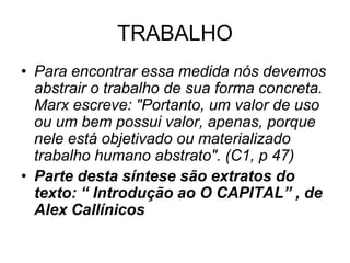 TRABALHO
• Para encontrar essa medida nós devemos
  abstrair o trabalho de sua forma concreta.
  Marx escreve: "Portanto, um valor de uso
  ou um bem possui valor, apenas, porque
  nele está objetivado ou materializado
  trabalho humano abstrato". (C1, p 47)
• Parte desta síntese são extratos do
  texto: “ Introdução ao O CAPITAL” , de
  Alex Callínicos
 