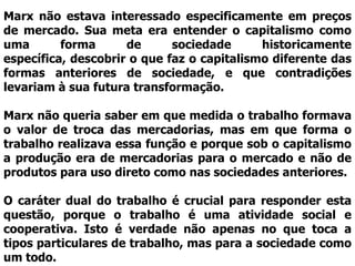Marx não estava interessado especificamente em preços
de mercado. Sua meta era entender o capitalismo como
uma       forma      de      sociedade      historicamente
específica, descobrir o que faz o capitalismo diferente das
formas anteriores de sociedade, e que contradições
levariam à sua futura transformação.

Marx não queria saber em que medida o trabalho formava
o valor de troca das mercadorias, mas em que forma o
trabalho realizava essa função e porque sob o capitalismo
a produção era de mercadorias para o mercado e não de
produtos para uso direto como nas sociedades anteriores.

O caráter dual do trabalho é crucial para responder esta
questão, porque o trabalho é uma atividade social e
cooperativa. Isto é verdade não apenas no que toca a
tipos particulares de trabalho, mas para a sociedade como
um todo.
 