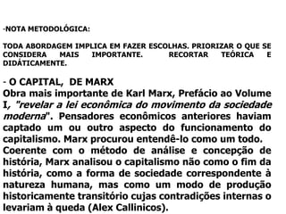 -NOTA METODOLÓGICA:

TODA ABORDAGEM IMPLICA EM FAZER ESCOLHAS. PRIORIZAR O QUE SE
CONSIDERA   MAIS  IMPORTANTE.       RECORTAR    TEÓRICA    E
DIDÁTICAMENTE.

- O CAPITAL, DE MARX
Obra mais importante de Karl Marx, Prefácio ao Volume
I, "revelar a lei econômica do movimento da sociedade
moderna". Pensadores econômicos anteriores haviam
captado um ou outro aspecto do funcionamento do
capitalismo. Marx procurou entendê-lo como um todo.
Coerente com o método de análise e concepção de
história, Marx analisou o capitalismo não como o fim da
história, como a forma de sociedade correspondente à
natureza humana, mas como um modo de produção
historicamente transitório cujas contradições internas o
levariam à queda (Alex Callinicos).
 