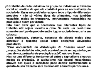 : O trabalho de cada indivíduo ou grupo de indivíduos é trabalho
 social no sentido de que ele contribui para as necessidades da
 sociedade. Essas necessidades exigem todo o tipo de diferentes
 produtos - não só vários tipos de alimentos, mas também
 vestuário, meios de transporte, instrumentos necessários na
 produção e assim por diante.
 Isto quer dizer que é necessário que diferentes tipos de
 trabalho útil sejam levados a cabo. Se cada um produzisse
 somente um tipo de produto então logo a sociedade entraria em
 colapso.
 Cada sociedade, portanto, necessita de alguns meios para
 distribuir o trabalho social entre diferentes atividades
 produtivas.
 "Essa necessidade da distribuição de trabalho social em
 proporções definidas não pode possivelmente ser suprimida por
 uma forma particular de produção social", escreve Marx .
 Mas há uma diferença fundamental entre o capitalismo e outros
 modos de produção. O capitalismo não possui mecanismos
 através dos quais a sociedade pode decidir coletivamente o
 quanto de seu trabalho será direcionado a tarefas particulares.
 
