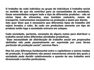 O trabalho de cada indivíduo ou grupo de indivíduos é trabalho social
no sentido de que ele contribui para as necessidades da sociedade.
Essas necessidades exigem todo o tipo de diferentes produtos - não só
vários tipos de alimentos, mas também vestuário, meios de
transporte, instrumentos necessários na produção e assim por diante.
Isto quer dizer que é necessário que diferentes tipos de trabalho útil
sejam levados a cabo. Se cada um produzisse somente um tipo de
produto então logo a sociedade entraria em colapso.

Cada sociedade, portanto, necessita de alguns meios para distribuir o
trabalho social entre diferentes atividades produtivas.
"Essa necessidade da distribuição de trabalho social em proporções
definidas não pode possivelmente ser suprimida por uma forma
particular de produção social", escreve Marx .

Mas há uma diferença fundamental entre o capitalismo e outros modos
de produção. O capitalismo não possui mecanismos através dos quais a
sociedade pode decidir coletivamente o quanto de seu trabalho será
direcionado a tarefas particulares.
 