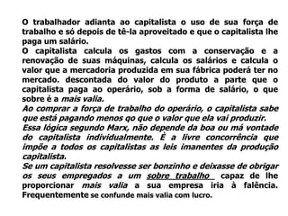O trabalhador adianta ao capitalista o uso de sua força de
trabalho e só depois de tê-la aproveitado e que o capitalista lhe
paga um salário.
O capitalista calcula os gastos com a conservação e a
renovação de suas máquinas, calcula os salários e calcula o
valor que a mercadoria produzida em sua fábrica poderá ter no
mercado. descontada do valor do produto a parte que o
capitalista paga ao operário, sob a forma de salário, o que
sobre é a mais valia.
Ao comprar a força de trabalho do operário, o capitalista sabe
que está pagando menos qo que o valor que ela vai produzir.
Essa lógica segundo Marx, não depende da boa ou má vontade
do capitalista individualmente. È a livre concorrência que
impõe a todos os capitalistas as leis imanentes da produção
capitalista.
Se um capitalista resolvesse ser bonzinho e deixasse de obrigar
os seus empregados a um sobre trabalho capaz de lhe
proporcionar mais valia a sua empresa iria à falência.
Frequentemente se confunde mais valia com lucro.
 