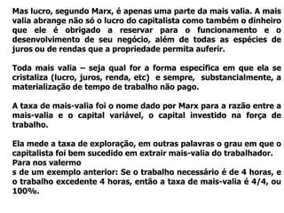 Mas lucro, segundo Marx, é apenas uma parte da mais valia. A mais
valia abrange não só o lucro do capitalista como também o dinheiro
que ele é obrigado a reservar para o funcionamento e o
desenvolvimento de seu negócio, além de todas as espécies de
juros ou de rendas que a propriedade permita auferir.

Toda mais valia – seja qual for a forma específica em que ela se
cristaliza (lucro, juros, renda, etc) e sempre, substancialmente, a
materialização de tempo de trabalho não pago.

A taxa de mais-valia foi o nome dado por Marx para a razão entre a
mais-valia e o capital variável, o capital investido na força de
trabalho.

Ela mede a taxa de exploração, em outras palavras o grau em que o
capitalista foi bem sucedido em extrair mais-valia do trabalhador.
Para nos valermo
s de um exemplo anterior: Se o trabalho necessário é de 4 horas, e
o trabalho excedente 4 horas, então a taxa de mais-valia é 4/4, ou
100%.
 