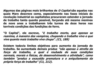 Algumas das páginas mais brilhantes de O Capital são aquelas nas
quais Marx descreve como, especialmente nas fases iniciais da
revolução industrial os capitalistas procuraram estender a jornada
de trabalho tanto quanto possível, forçando até mesmo meninos
de nove anos a trabalharem três turnos de doze horas nas
terríveis condições das fundições de ferro.

"O Capital", ele escreve, "é trabalho morto, que apenas se
reanima, à maneira dos vampiros, chupando o trabalho vivo e que
vive quanto mais trabalho vivo chupa". (C1, 189)

Existem todavia limites objetivos para aumento da jornada de
trabalho. Se aumentada demais produz "não apenas a atrofia da
força de trabalho, a qual é roubada de suas condições
normais, morais e físicas, de desenvolvimento e atividade", como
também "produz a exaustão prematura e o aniquilamento da
própria força de trabalho" (C1, 212).
 