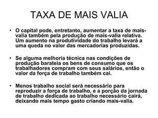 TAXA DE MAIS VALIA
• O capital pode, entretanto, aumentar a taxa de mais-
  valia também pela produção de mais-valia relativa.
  Um aumento na produtividade do trabalho levará a
  uma queda no valor das mercadorias produzidas.

• Se alguma melhoria técnica nas condições de
  produção barateia os bens de consumo que os
  trabalhadores compram com seus salários, então o
  valor da força de trabalho também cai.

• Menos trabalho social será necessário para
  reproduzir a força de trabalho, e a porção da jornada
  de trabalho dedicada ao trabalho necessário cairá,
  deixando mais tempo gasto criando mais-valia.
 