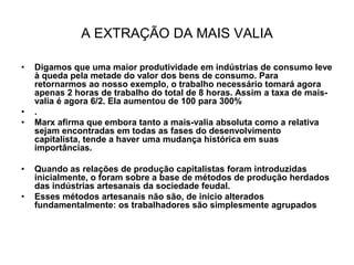 A EXTRAÇÃO DA MAIS VALIA

•   Digamos que uma maior produtividade em indústrias de consumo leve
    à queda pela metade do valor dos bens de consumo. Para
    retornarmos ao nosso exemplo, o trabalho necessário tomará agora
    apenas 2 horas de trabalho do total de 8 horas. Assim a taxa de mais-
    valia é agora 6/2. Ela aumentou de 100 para 300%
•   .
•   Marx afirma que embora tanto a mais-valia absoluta como a relativa
    sejam encontradas em todas as fases do desenvolvimento
    capitalista, tende a haver uma mudança histórica em suas
    importâncias.

•   Quando as relações de produção capitalistas foram introduzidas
    inicialmente, o foram sobre a base de métodos de produção herdados
    das indústrias artesanais da sociedade feudal.
•   Esses métodos artesanais não são, de início alterados
    fundamentalmente: os trabalhadores são simplesmente agrupados
 