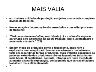 MAIS VALIA
• em maiores unidades de produção e sujeitos a uma mais complexa
  divisão de trabalho.

• Novas relações de produção são enxertadas a um velho processo
  de trabalho:

• "Dado o modo de trabalho preexistente (...) a mais-valia só pode
  ser criada pela ampliação do dia de trabalho, isto é, aumentando a
  mais-valia absoluta." (C1)

• Em um modo de produção como o feudalismo, onde nem o
  explorador nem o explorado tem necessariamente um interesse
  forte em expandir as forças produtivas, mais trabalho excedente só
  pode ser extraído dos produtores diretos fazendo-os trabalharem
  mais horas. O capitalismo, contudo, introduz um novo método de
  aumentar a taxa de exploração, conseguindo que os trabalhadores
  trabalhem mais eficientemente.
• "
 