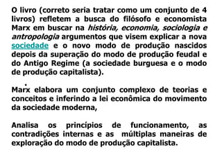 O livro (correto seria tratar como um conjunto de 4
livros) refletem a busca do filósofo e economista
Marx em buscar na história, economia, sociologia e
antropologia argumentos que visem explicar a nova
sociedade e o novo modo de produção nascidos
depois da superação do modo de produção feudal e
do Antigo Regime (a sociedade burguesa e o modo
de produção capitalista).
   .
Marx elabora um conjunto complexo de teorias e
conceitos e inferindo a lei econômica do movimento
da sociedade moderna,

Analisa os princípios de funcionamento, as
contradições internas e as múltiplas maneiras de
exploração do modo de produção capitalista.
 